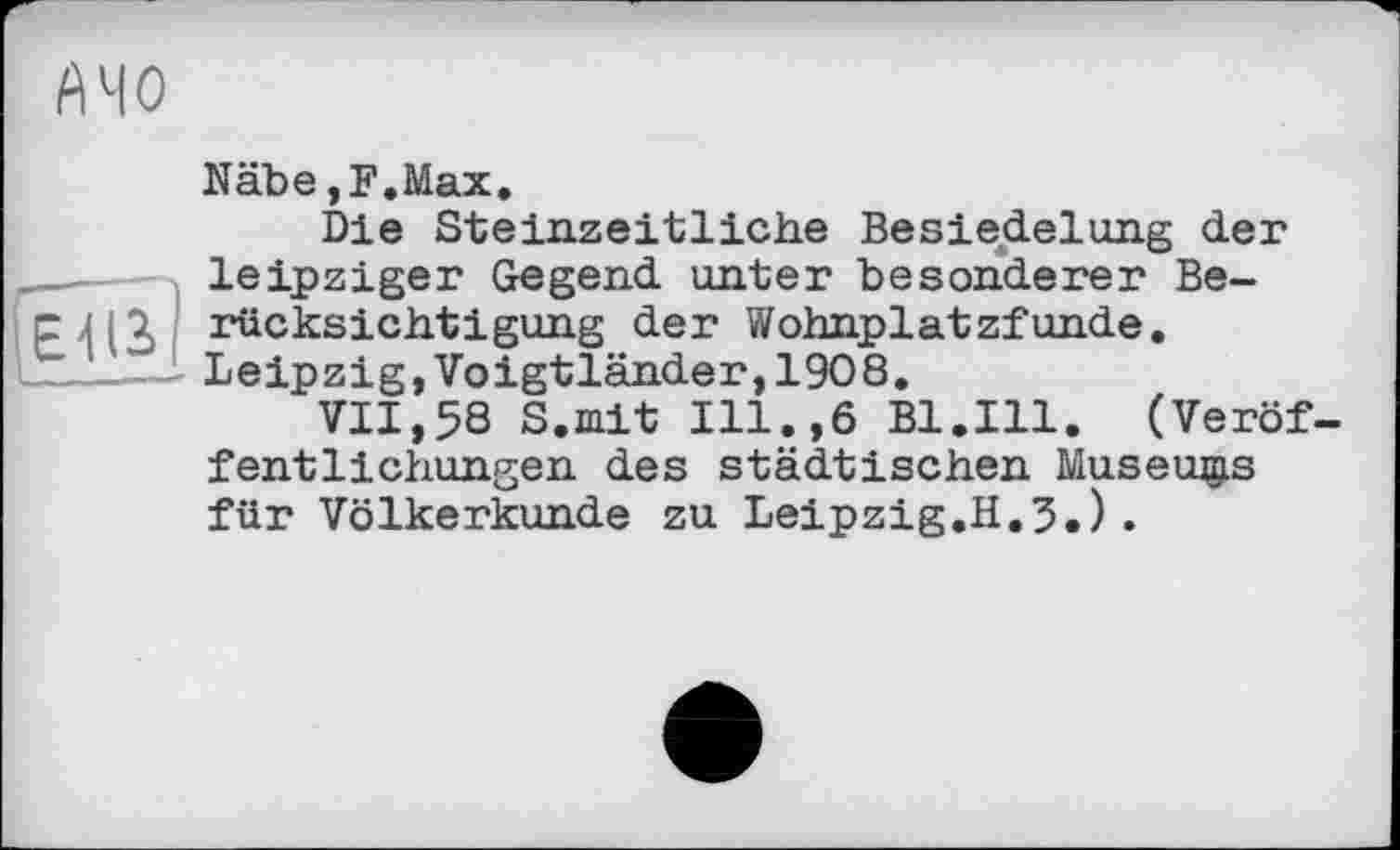 ﻿А 40
Näbe,F.Max.
Die Steinzeitliche Besiedelung der __- leipziger Gegend unter besonderer Be-слії rücksichtigung der Wohnplatzfunde.
'_____Leipzig,Voigtländer,1908.
VII,58 S.mit Ill.,6 Bl.Ill. (Veröffentlichungen des städtischen Museums für Völkerkunde zu Leipzig.H.3.).